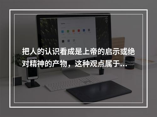 把人的认识看成是上帝的启示或绝对精神的产物，这种观点属于()