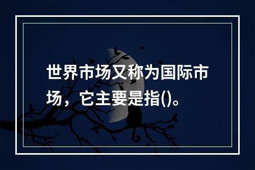 世界市场又称为国际市场，它主要是指()。