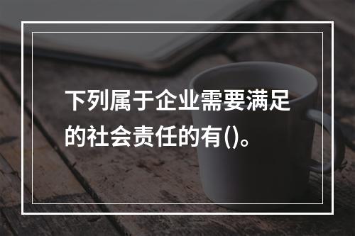 下列属于企业需要满足的社会责任的有()。