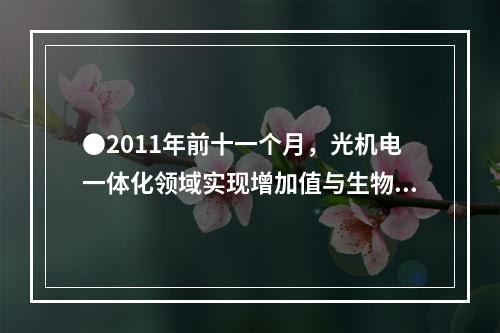 ●2011年前十一个月，光机电一体化领域实现增加值与生物医药