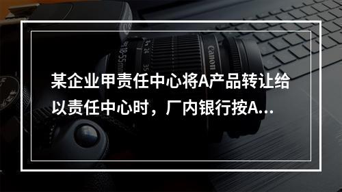 某企业甲责任中心将A产品转让给以责任中心时，厂内银行按A产品