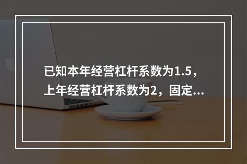 已知本年经营杠杆系数为1.5，上年经营杠杆系数为2，固定成本