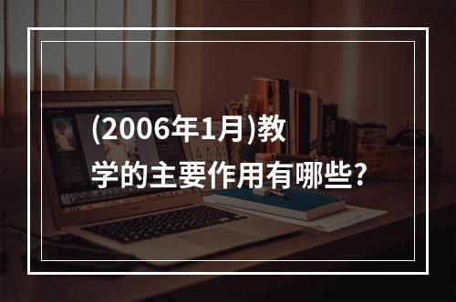 (2006年1月)教学的主要作用有哪些?