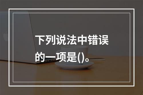 下列说法中错误的一项是()。