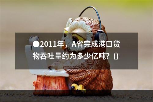 ●2011年，A省完成港口货物吞吐量约为多少亿吨？()