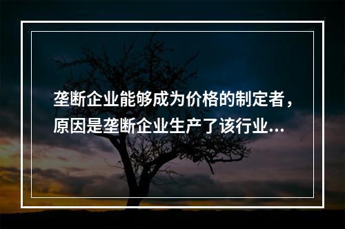 垄断企业能够成为价格的制定者，原因是垄断企业生产了该行业的全