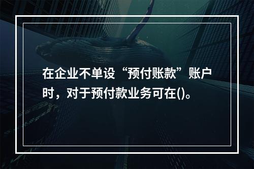 在企业不单设“预付账款”账户时，对于预付款业务可在()。