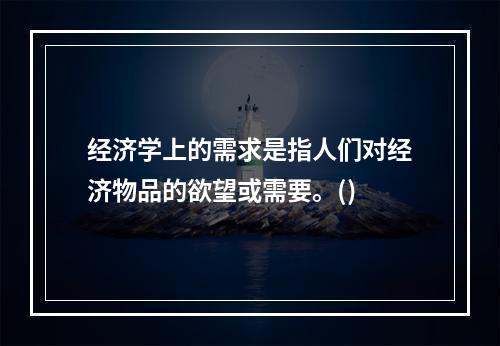 经济学上的需求是指人们对经济物品的欲望或需要。()