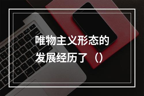 唯物主义形态的发展经历了（）