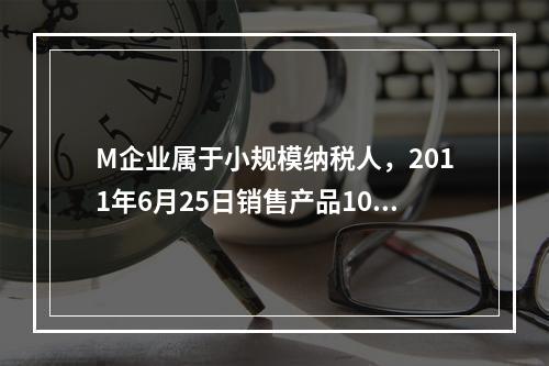 M企业属于小规模纳税人，2011年6月25日销售产品100件