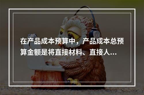 在产品成本预算中，产品成本总预算金额是将直接材料、直接人工、