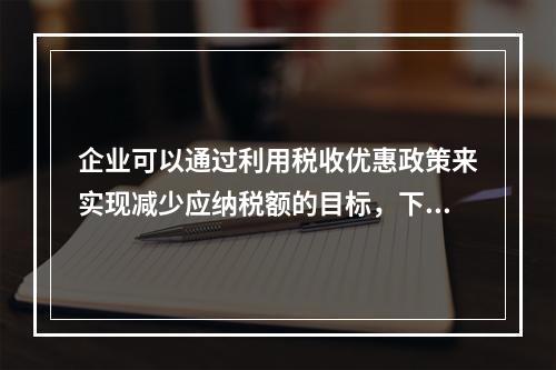 企业可以通过利用税收优惠政策来实现减少应纳税额的目标，下列措