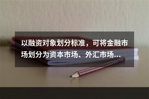 以融资对象划分标准，可将金融市场划分为资本市场、外汇市场和黄