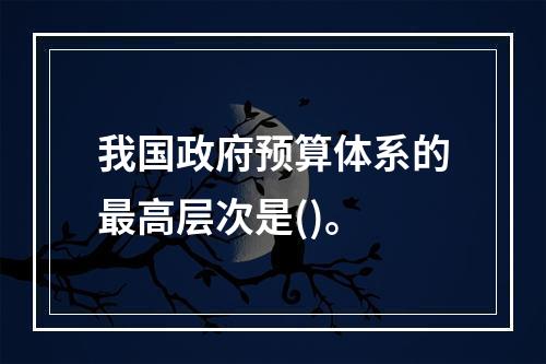 我国政府预算体系的最高层次是()。