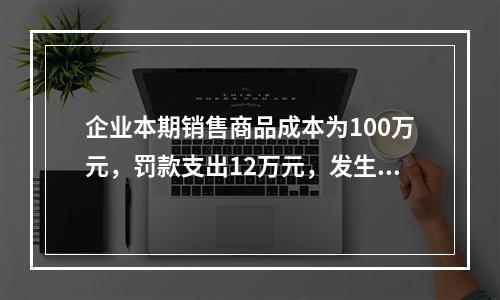 企业本期销售商品成本为100万元，罚款支出12万元，发生管理