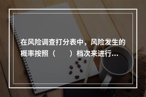 在风险调查打分表中，风险发生的概率按照（　　）档次来进行划