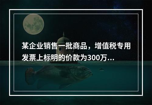 某企业销售一批商品，增值税专用发票上标明的价款为300万元，