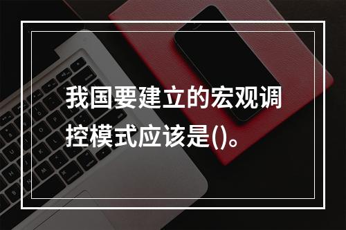 我国要建立的宏观调控模式应该是()。