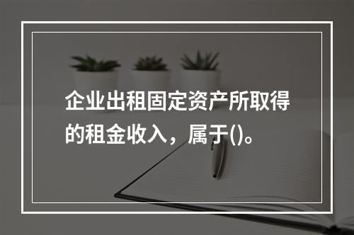 企业出租固定资产所取得的租金收入，属于()。