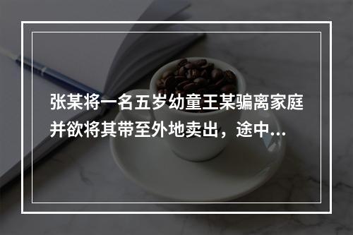 张某将一名五岁幼童王某骗离家庭并欲将其带至外地卖出，途中被抓