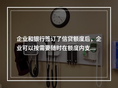 企业和银行签订了信贷额度后，企业可以按需要随时在额度内支用借