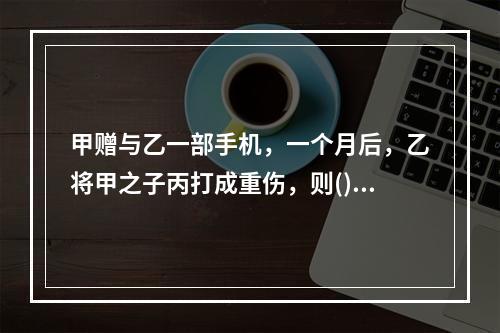 甲赠与乙一部手机，一个月后，乙将甲之子丙打成重伤，则()。