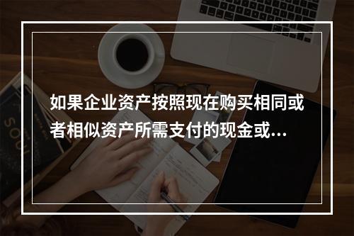 如果企业资产按照现在购买相同或者相似资产所需支付的现金或者现