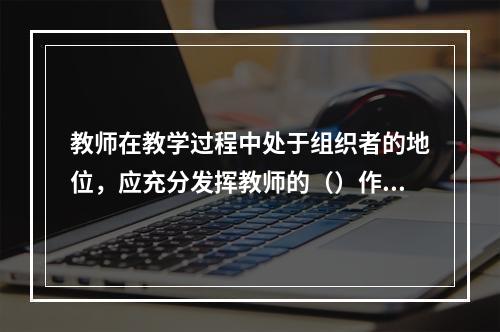 教师在教学过程中处于组织者的地位，应充分发挥教师的（）作用。