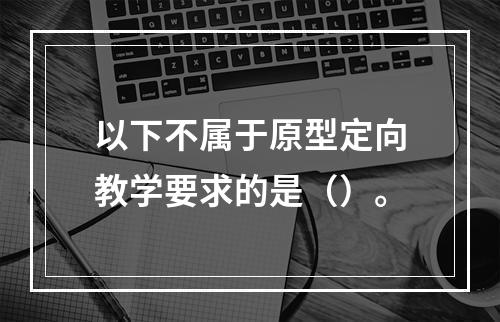 以下不属于原型定向教学要求的是（）。