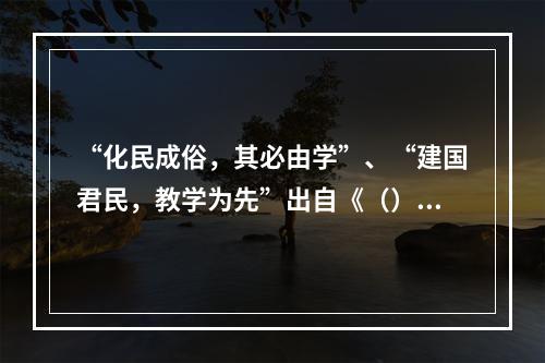 “化民成俗，其必由学”、“建国君民，教学为先”出自《（）》。