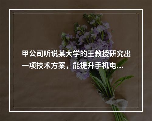 甲公司听说某大学的王教授研究出一项技术方案，能提升手机电池充