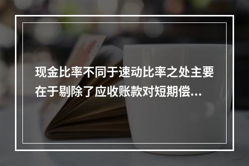 现金比率不同于速动比率之处主要在于剔除了应收账款对短期偿债能