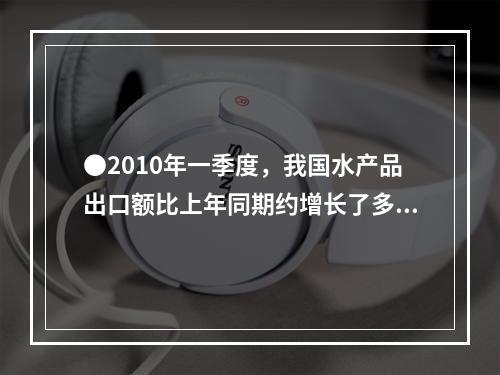 ●2010年一季度，我国水产品出口额比上年同期约增长了多少亿