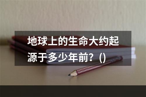 地球上的生命大约起源于多少年前？()