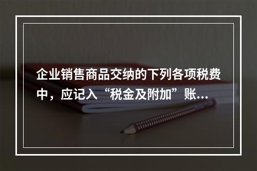 企业销售商品交纳的下列各项税费中，应记入“税金及附加”账户的