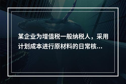 某企业为增值税一般纳税人，采用计划成本进行原材料的日常核算，