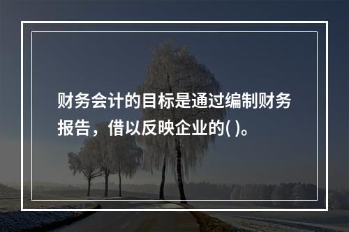 财务会计的目标是通过编制财务报告，借以反映企业的( )。