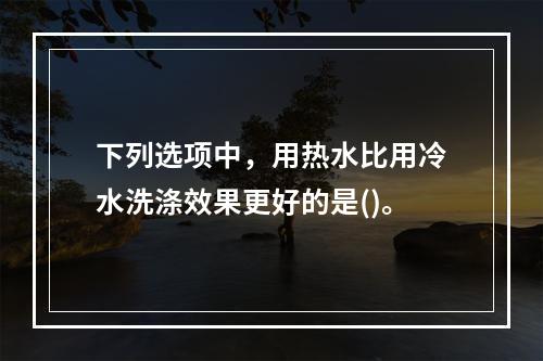 下列选项中，用热水比用冷水洗涤效果更好的是()。