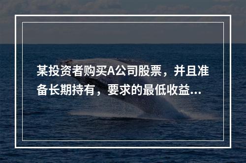 某投资者购买A公司股票，并且准备长期持有，要求的最低收益率为