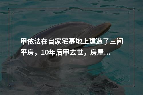 甲依法在自家宅基地上建造了三间平房，10年后甲去世，房屋由其