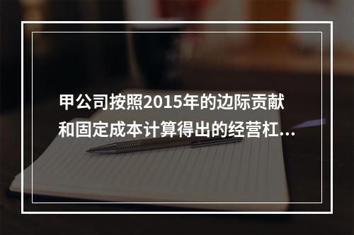 甲公司按照2015年的边际贡献和固定成本计算得出的经营杠杆系