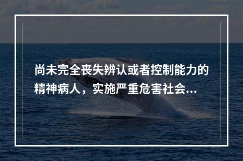 尚未完全丧失辨认或者控制能力的精神病人，实施严重危害社会行为