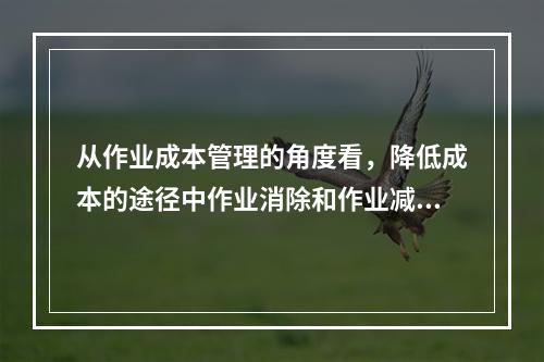 从作业成本管理的角度看，降低成本的途径中作业消除和作业减少是