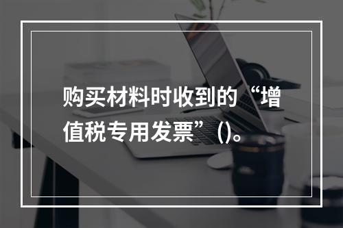 购买材料时收到的“增值税专用发票”()。