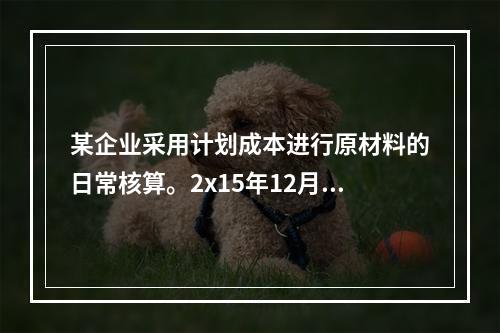 某企业采用计划成本进行原材料的日常核算。2x15年12月初结