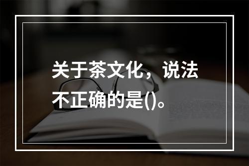 关于茶文化，说法不正确的是()。