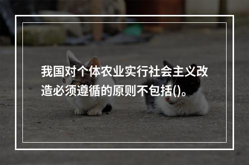 我国对个体农业实行社会主义改造必须遵循的原则不包括()。