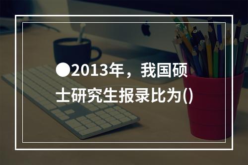 ●2013年，我国硕士研究生报录比为()