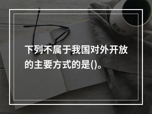 下列不属于我国对外开放的主要方式的是()。