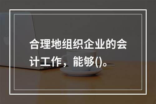 合理地组织企业的会计工作，能够()。